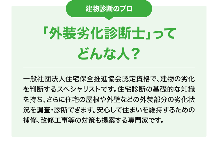 建物診断のプロ「外装劣化診断士」ってどんな人？ 一般社団法人住宅保全推進協会認定資格で、建物の劣化を判断するスペシャリストです。住宅診断の基礎的な知識を持ち、さらに住宅の屋根や外壁などの外装部分の劣化状況を調査・診断できます。安心して住まいを維持するための補修、改修工事等の対策も提案する専門家です。