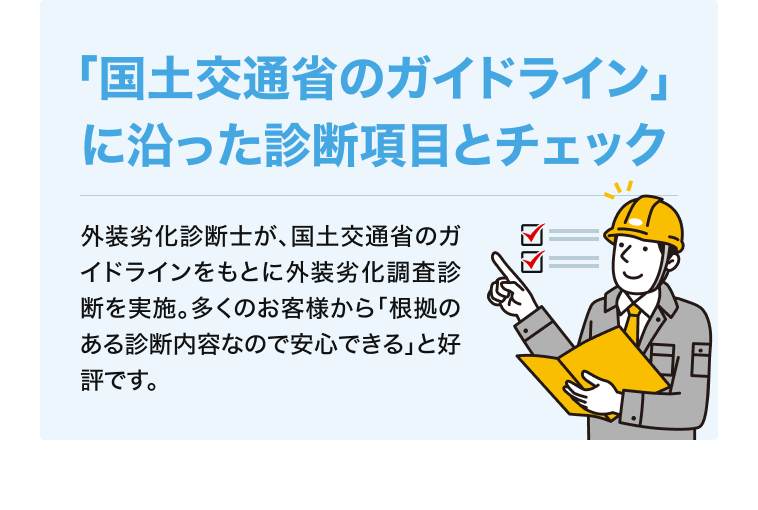 「国土交通省のガイドライン」に沿った診断項目とチェック 外装劣化診断士が、国土交通省のガイドラインをもとに外装劣化調査診断を実施。多くのお客様から「根拠のある診断内容なので安心できる」と好評です。